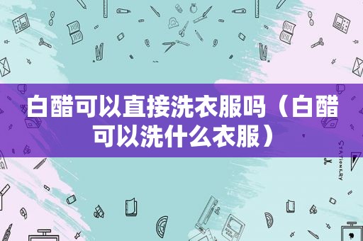 白醋可以直接洗衣服吗（白醋可以洗什么衣服）