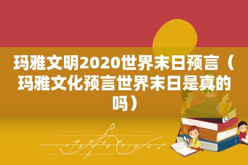 玛雅文明2020世界末日预言（玛雅文化预言世界末日是真的吗）