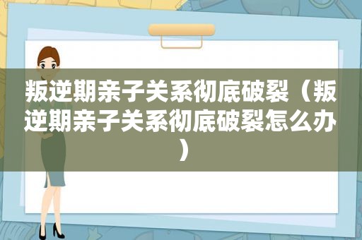 叛逆期亲子关系彻底破裂（叛逆期亲子关系彻底破裂怎么办）