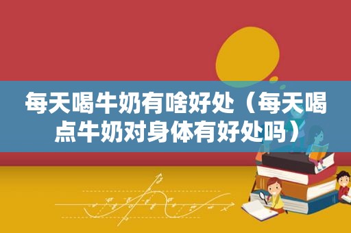 每天喝牛奶有啥好处（每天喝点牛奶对身体有好处吗）