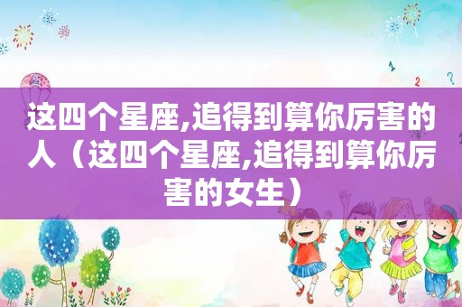 这四个星座,追得到算你厉害的人（这四个星座,追得到算你厉害的女生）