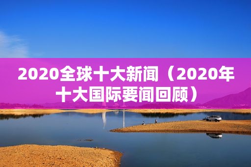 2020全球十大新闻（2020年十大国际要闻回顾）