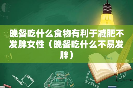 晚餐吃什么食物有利于减肥不发胖女性（晚餐吃什么不易发胖）