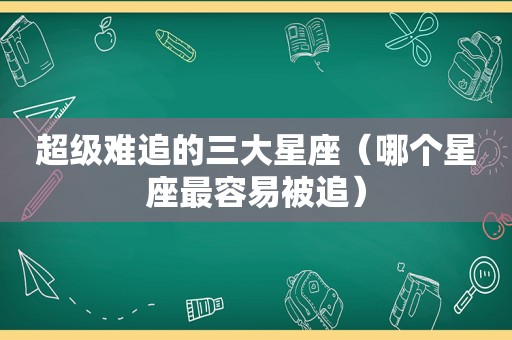 超级难追的三大星座（哪个星座最容易被追）