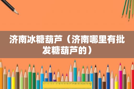 济南冰糖葫芦（济南哪里有批发糖葫芦的）