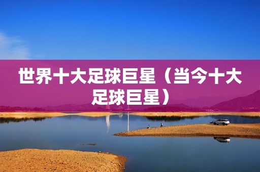 世界十大足球巨星（当今十大足球巨星）
