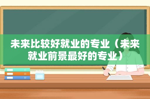 未来比较好就业的专业（未来就业前景最好的专业）