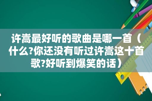 许嵩最好听的歌曲是哪一首（什么?你还没有听过许嵩这十首歌?好听到爆笑的话）