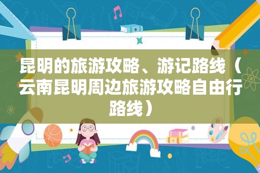 昆明的旅游攻略、游记路线（云南昆明周边旅游攻略自由行路线）