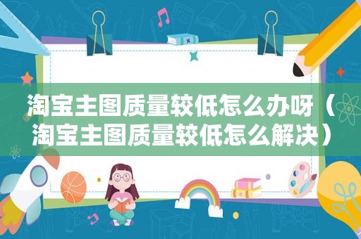 淘宝主图质量较低怎么办呀（淘宝主图质量较低怎么解决）
