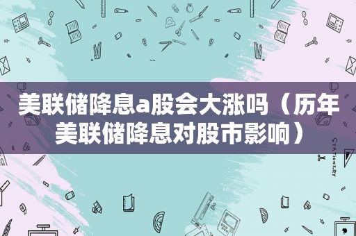 美联储降息a股会大涨吗（历年美联储降息对股市影响）