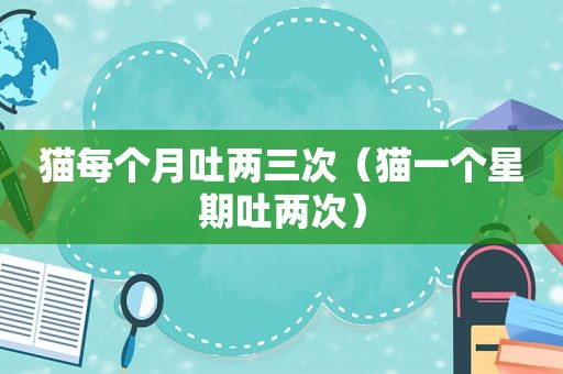 猫每个月吐两三次（猫一个星期吐两次）