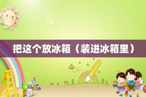 把这个放冰箱（装进冰箱里）