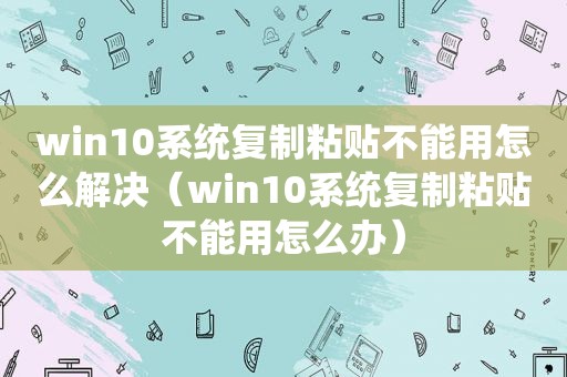 win10系统复制粘贴不能用怎么解决（win10系统复制粘贴不能用怎么办）