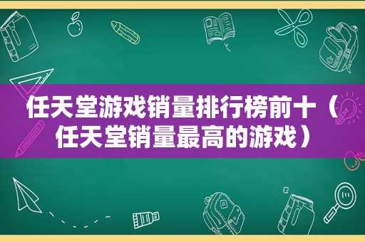 任天堂游戏销量排行榜前十（任天堂销量最高的游戏）