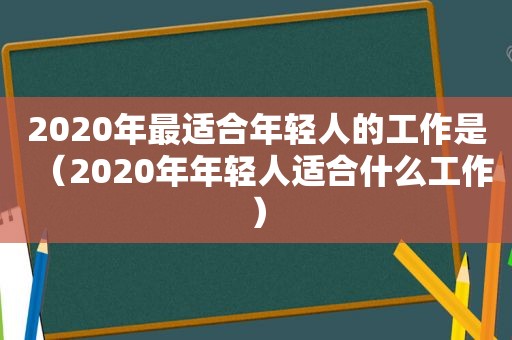 2020年最适合年轻人的工作是（2020年年轻人适合什么工作）