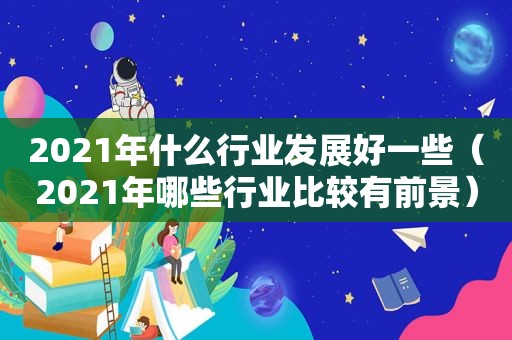 2021年什么行业发展好一些（2021年哪些行业比较有前景）