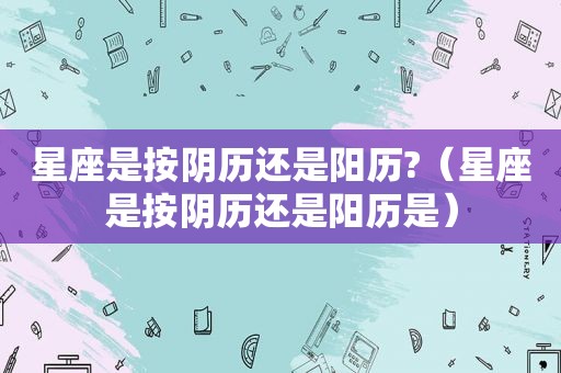 星座是按阴历还是阳历?（星座是按阴历还是阳历是）