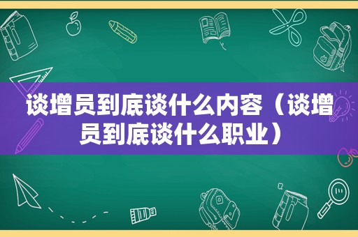 谈增员到底谈什么内容（谈增员到底谈什么职业）