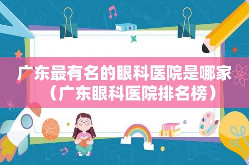 广东最有名的眼科医院是哪家（广东眼科医院排名榜）