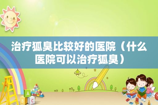 治疗狐臭比较好的医院（什么医院可以治疗狐臭）