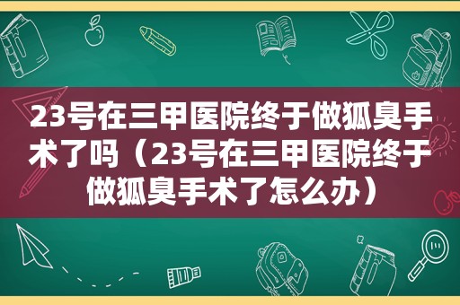 23号在三甲医院终于做狐臭手术了吗（23号在三甲医院终于做狐臭手术了怎么办）
