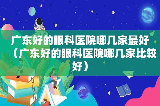 广东好的眼科医院哪几家最好（广东好的眼科医院哪几家比较好）