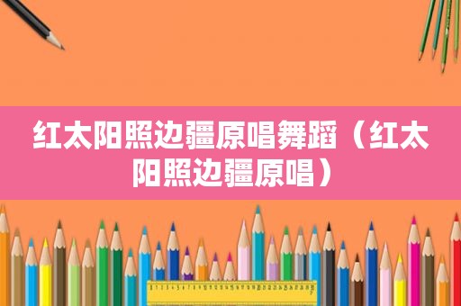 红太阳照边疆原唱舞蹈（红太阳照边疆原唱）