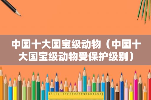 中国十大国宝级动物（中国十大国宝级动物受保护级别）