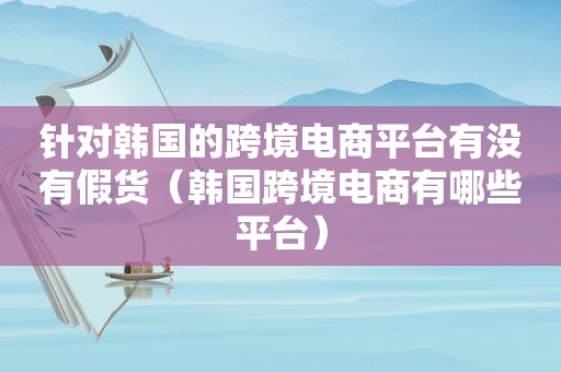 针对韩国的跨境电商平台有没有假货（韩国跨境电商有哪些平台）