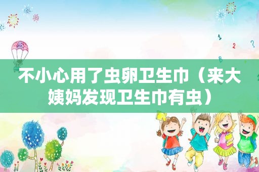 不小心用了虫卵卫生巾（来大姨妈发现卫生巾有虫）