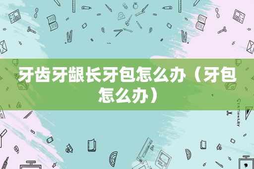牙齿牙龈长牙包怎么办（牙包怎么办）