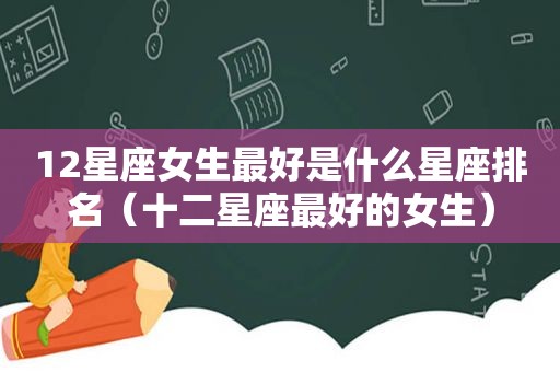12星座女生最好是什么星座排名（十二星座最好的女生）