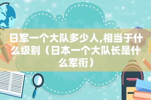 日军一个大队多少人,相当于什么级别（日本一个大队长是什么军衔）