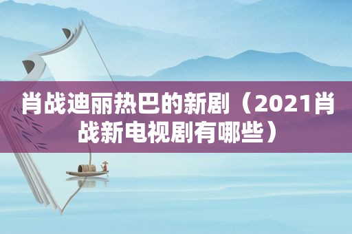 肖战迪丽热巴的新剧（2021肖战新电视剧有哪些）