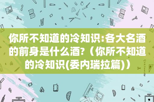 你所不知道的冷知识:各大名酒的前身是什么酒?（你所不知道的冷知识(委内瑞拉篇)）