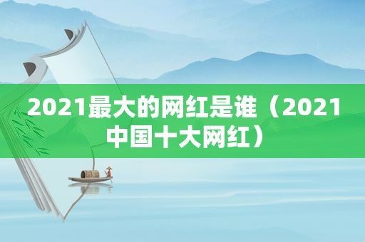 2021最大的网红是谁（2021中国十大网红）
