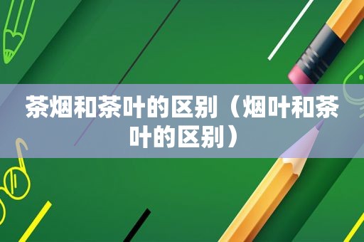 茶烟和茶叶的区别（烟叶和茶叶的区别）