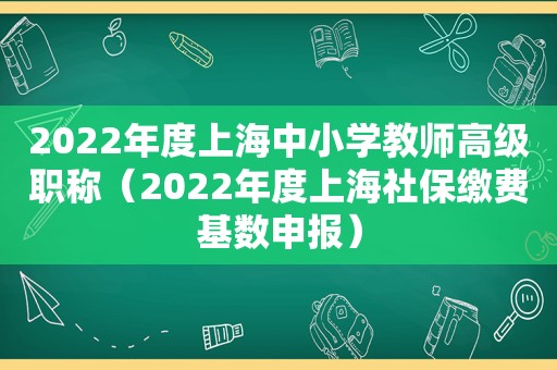 2022年度上海中小学教师高级职称（2022年度上海社保缴费基数申报）