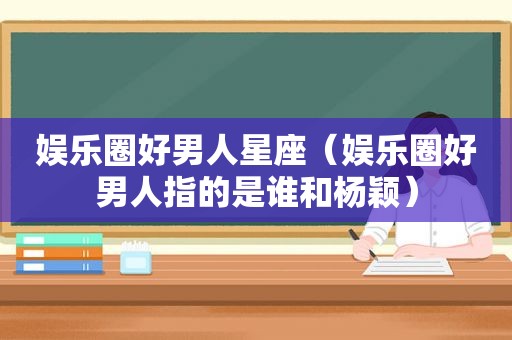娱乐圈好男人星座（娱乐圈好男人指的是谁和杨颖）