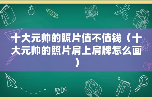 十大元帅的照片值不值钱（十大元帅的照片肩上肩牌怎么画）