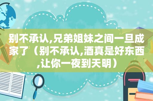 别不承认,兄弟姐妹之间一旦成家了（别不承认,酒真是好东西,让你一夜到天明）