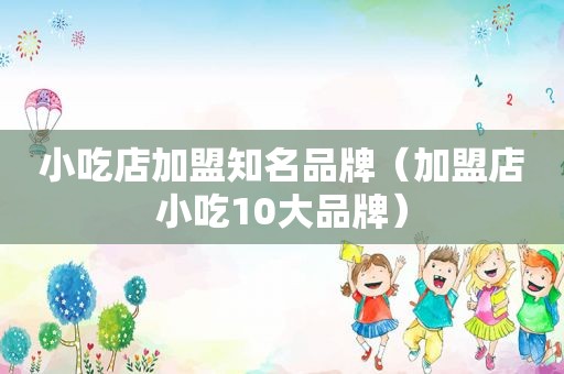 小吃店加盟知名品牌（加盟店小吃10大品牌）