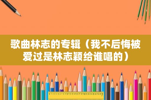 歌曲林志的专辑（我不后悔被爱过是林志颖给谁唱的）
