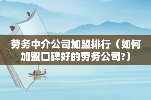 劳务中介公司加盟排行（如何加盟口碑好的劳务公司?）
