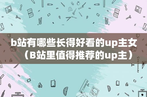 b站有哪些长得好看的up主女（B站里值得推荐的up主）