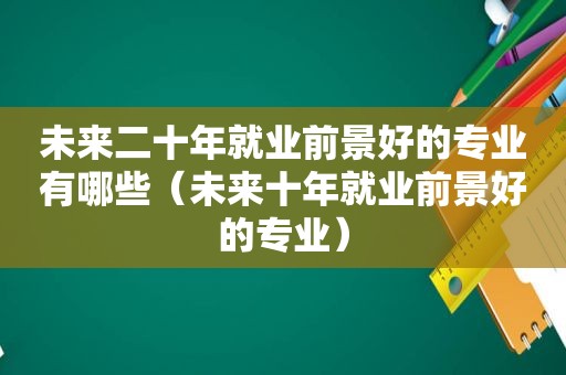 未来二十年就业前景好的专业有哪些（未来十年就业前景好的专业）