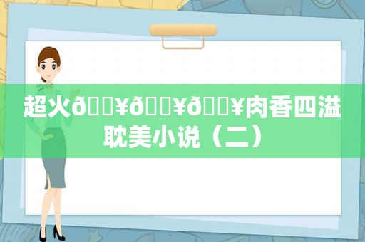 超火🔥🔥🔥肉香四溢 *** 小说（二）