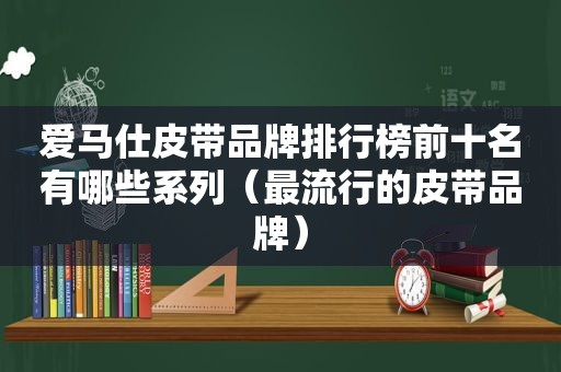 爱马仕皮带品牌排行榜前十名有哪些系列（最流行的皮带品牌）
