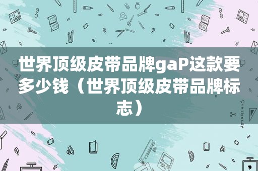 世界顶级皮带品牌gaP这款要多少钱（世界顶级皮带品牌标志）